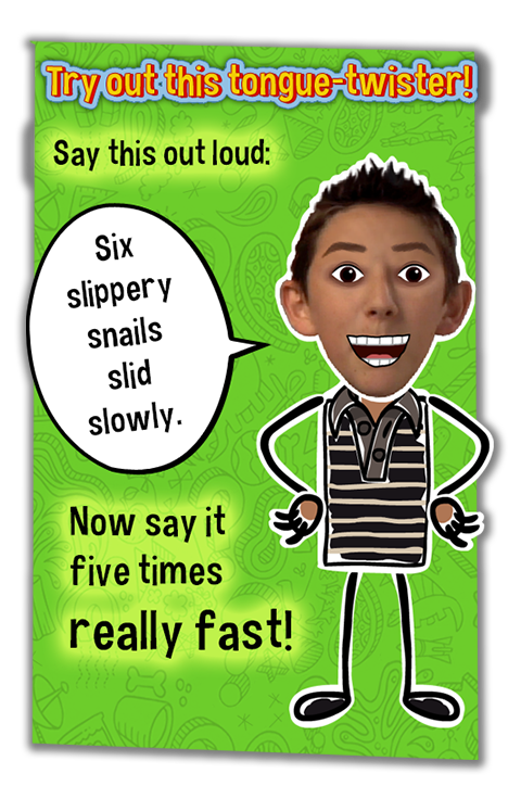 Try out this tongue-twister!.  Say this out loud:  Six Slippery Snails Slid Slowly.  Now say it five times really fast!.